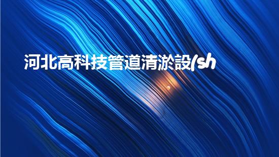 河北高科技管道清淤設(shè)備：解放城市水道，拯救堵塞之苦！